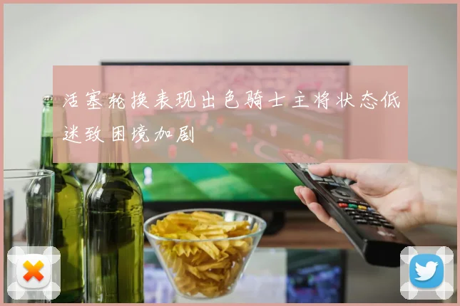 活塞轮换表现出色骑士主将状态低迷致困境加剧