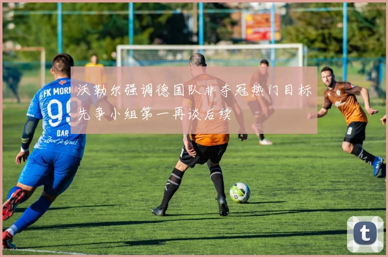 沃勒尔强调德国队非夺冠热门目标先争小组第一再谈后续