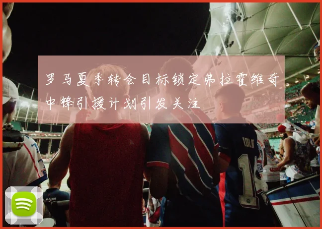 罗马夏季转会目标锁定弗拉霍维奇中锋引援计划引发关注