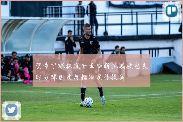 贺希宁球权提升面临新挑战被包夹时分球速度与精准度待提高
