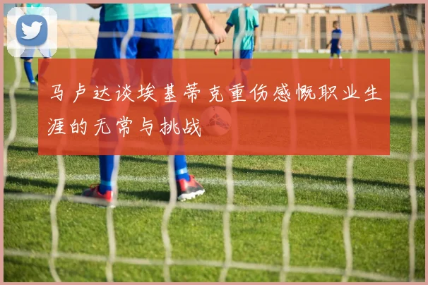 马卢达谈埃基蒂克重伤感慨职业生涯的无常与挑战