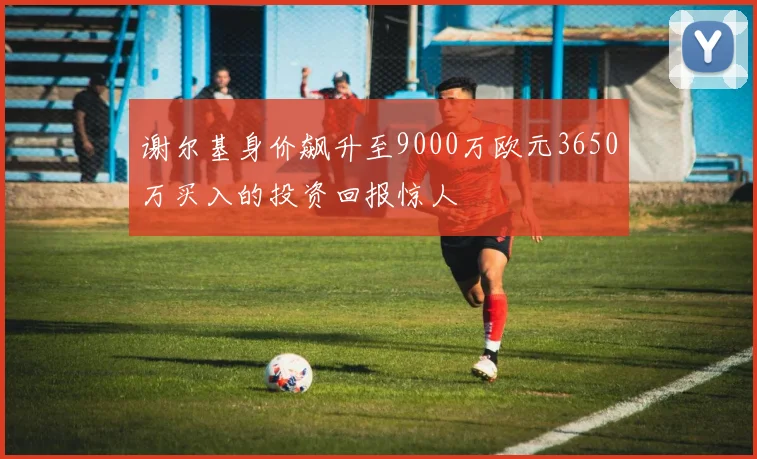 谢尔基身价飙升至9000万欧元3650万买入的投资回报惊人