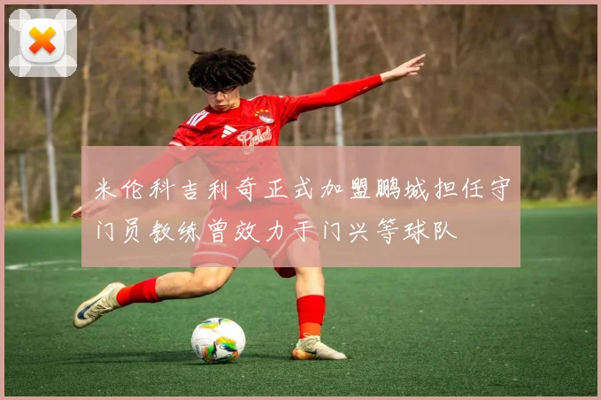 米伦科吉利奇正式加盟鹏城担任守门员教练曾效力于门兴等球队