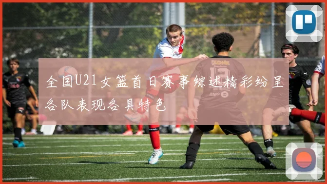 全国U21女篮首日赛事综述精彩纷呈各队表现各具特色