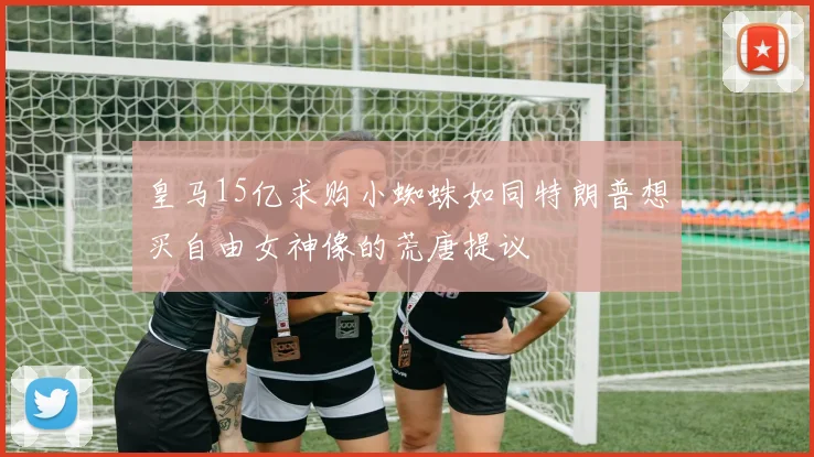 皇马15亿求购小蜘蛛如同特朗普想买自由女神像的荒唐提议