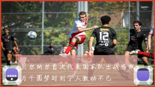 贝尔纳尔首次代表国家队出战感慨万千圆梦时刻令人激动不已