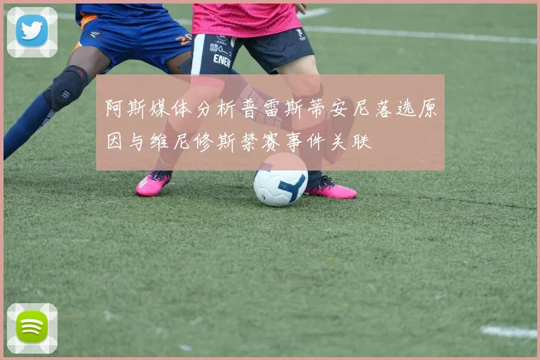 阿斯媒体分析普雷斯蒂安尼落选原因与维尼修斯禁赛事件关联