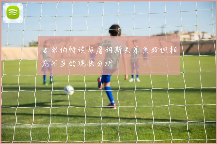 吉尔伯特谈与詹姆斯关系良好但相见不多的现状分析