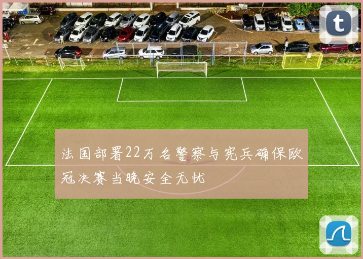 法国部署22万名警察与宪兵确保欧冠决赛当晚安全无忧