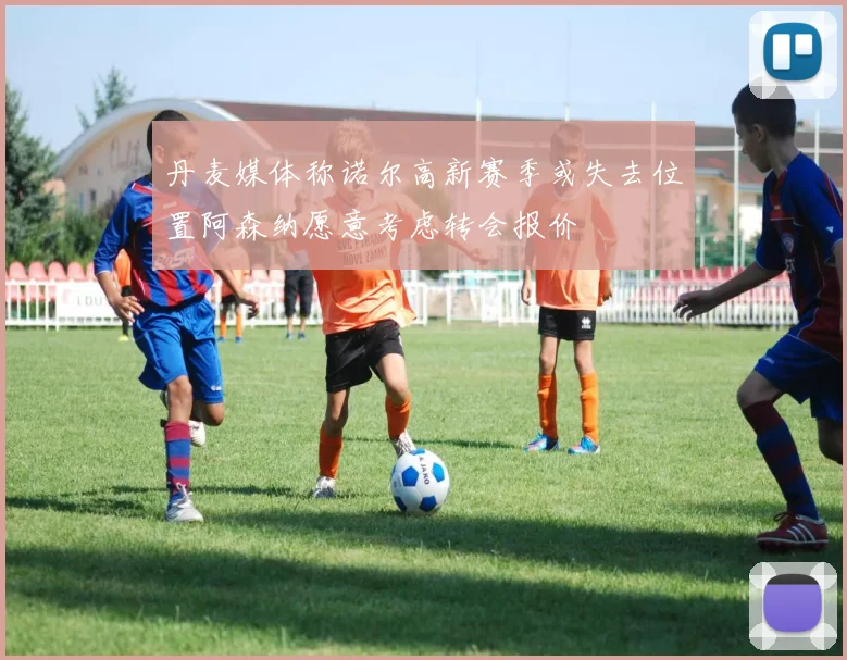 丹麦媒体称诺尔高新赛季或失去位置阿森纳愿意考虑转会报价