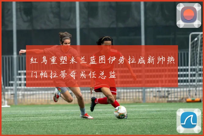 红鸟重塑米兰蓝图伊劳拉成新帅热门帕拉蒂奇或任总监