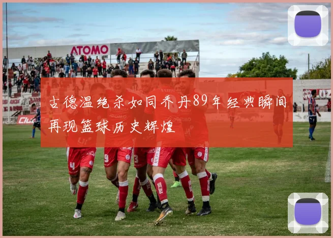 古德温绝杀如同乔丹89年经典瞬间再现篮球历史辉煌